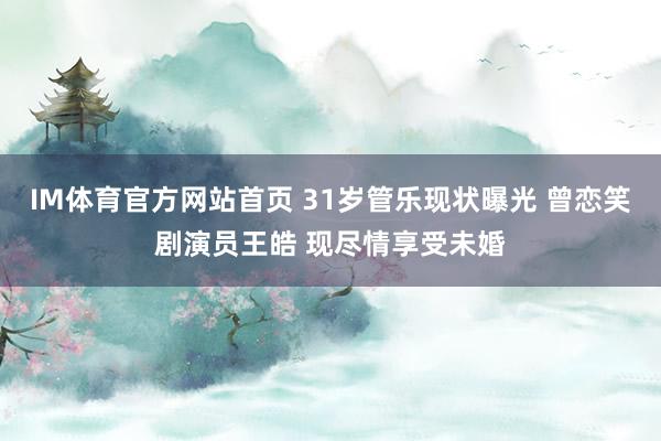 IM体育官方网站首页 31岁管乐现状曝光 曾恋笑剧演员王皓 现尽情享受未婚