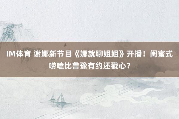 IM体育 谢娜新节目《娜就聊姐姐》开播！闺蜜式唠嗑比鲁豫有约还戳心？
