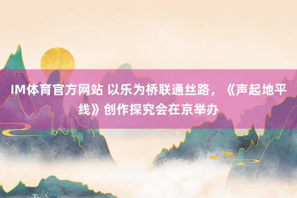 IM体育官方网站 以乐为桥联通丝路，《声起地平线》创作探究会在京举办