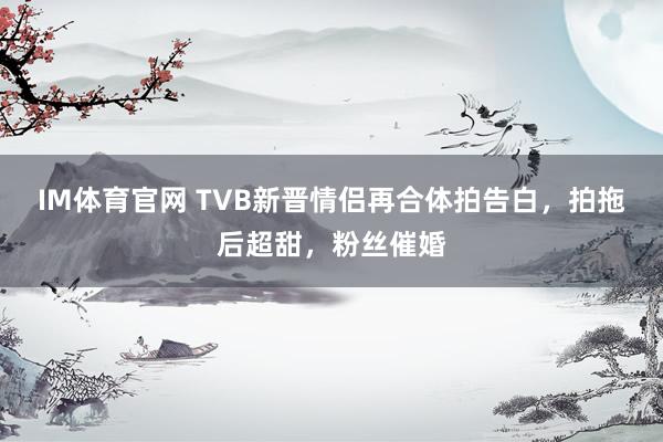 IM体育官网 TVB新晋情侣再合体拍告白，拍拖后超甜，粉丝催婚