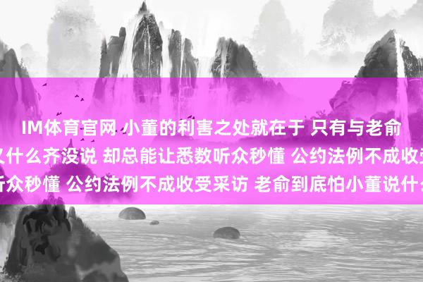 IM体育官网 小董的利害之处就在于 只有与老俞相干的事情 看似他名义什么齐没说 却总能让悉数听众秒懂 公约法例不成收受采访 老俞到底怕小董说什么
