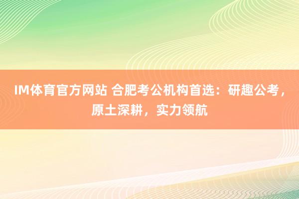 IM体育官方网站 合肥考公机构首选：研趣公考，原土深耕，实力领航