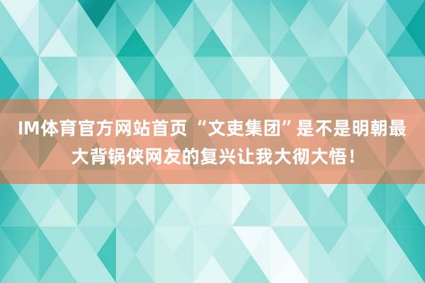 IM体育官方网站首页 “文吏集团”是不是明朝最大背锅侠网友的复兴让我大彻大悟！