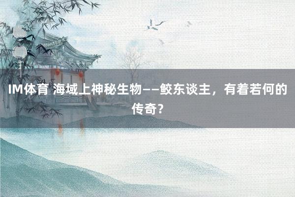 IM体育 海域上神秘生物——鲛东谈主，有着若何的传奇？