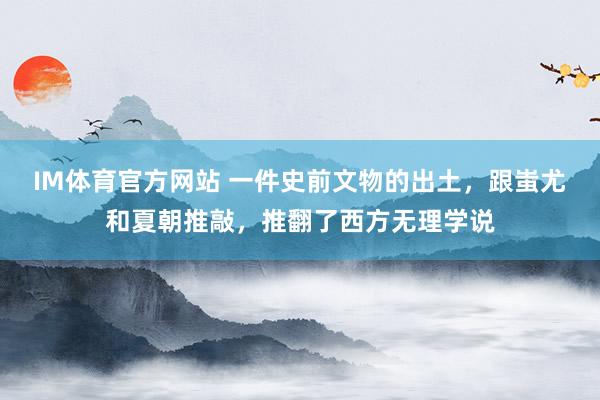 IM体育官方网站 一件史前文物的出土，跟蚩尤和夏朝推敲，推翻了西方无理学说