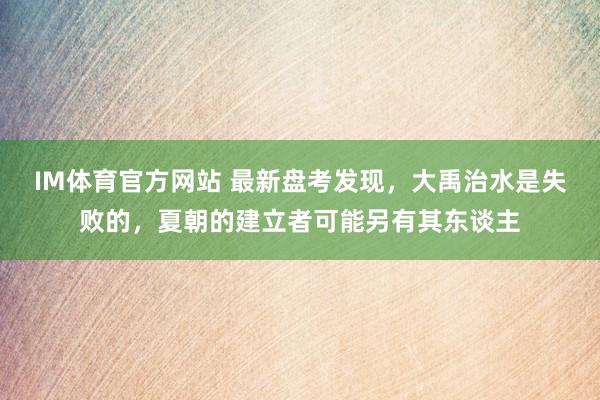 IM体育官方网站 最新盘考发现，大禹治水是失败的，夏朝的建立者可能另有其东谈主
