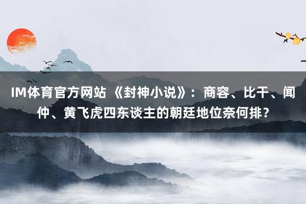 IM体育官方网站 《封神小说》：商容、比干、闻仲、黄飞虎四东谈主的朝廷地位奈何排？