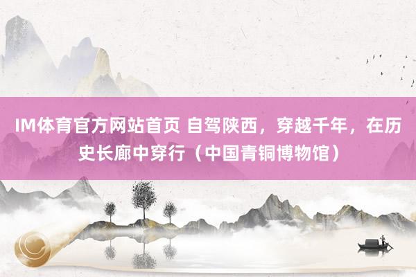 IM体育官方网站首页 自驾陕西，穿越千年，在历史长廊中穿行（中国青铜博物馆）