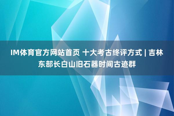 IM体育官方网站首页 十大考古终评方式 | 吉林东部长白山旧石器时间古迹群