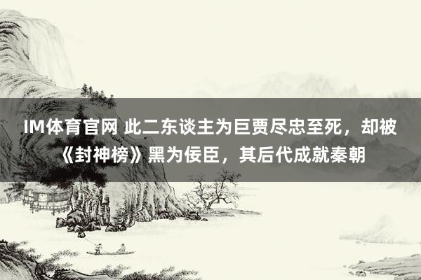 IM体育官网 此二东谈主为巨贾尽忠至死，却被《封神榜》黑为佞臣，其后代成就秦朝