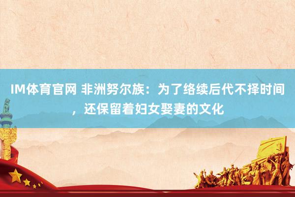 IM体育官网 非洲努尔族：为了络续后代不择时间，还保留着妇女娶妻的文化