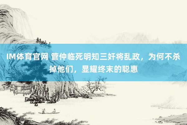 IM体育官网 管仲临死明知三奸将乱政，为何不杀掉他们，显耀终末的聪惠