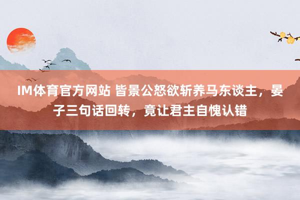 IM体育官方网站 皆景公怒欲斩养马东谈主，晏子三句话回转，竟让君主自愧认错