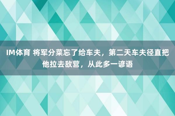 IM体育 将军分菜忘了给车夫，第二天车夫径直把他拉去敌营，从此多一谚语