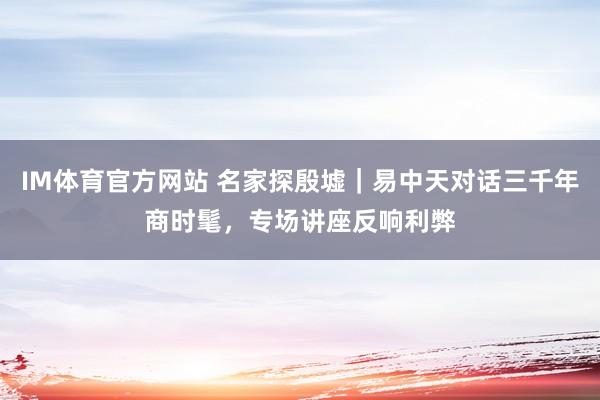 IM体育官方网站 名家探殷墟｜易中天对话三千年商时髦，专场讲座反响利弊