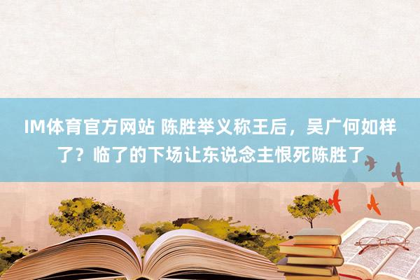 IM体育官方网站 陈胜举义称王后，吴广何如样了？临了的下场让东说念主恨死陈胜了
