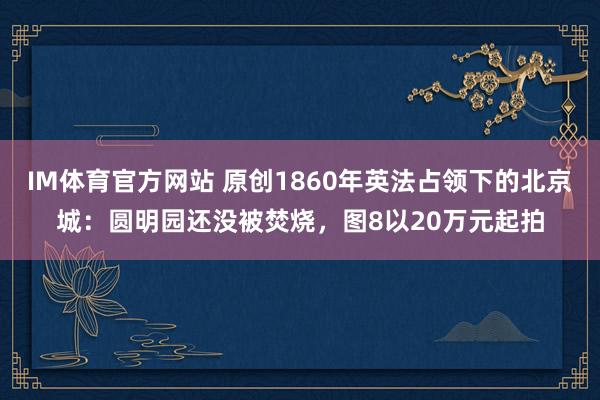 IM体育官方网站 原创1860年英法占领下的北京城：圆明园还没被焚烧，图8以20万元起拍