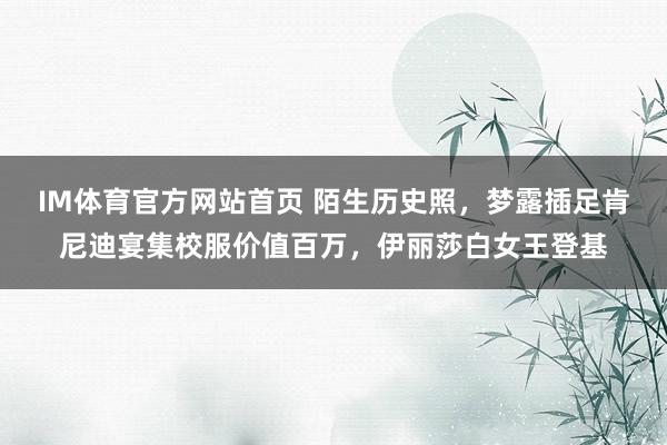 IM体育官方网站首页 陌生历史照，梦露插足肯尼迪宴集校服价值百万，伊丽莎白女王登基