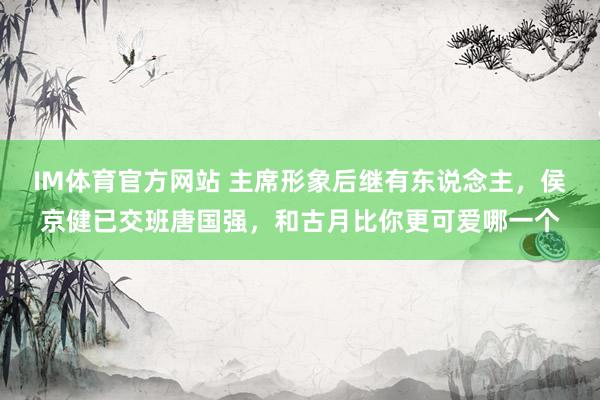 IM体育官方网站 主席形象后继有东说念主，侯京健已交班唐国强，和古月比你更可爱哪一个