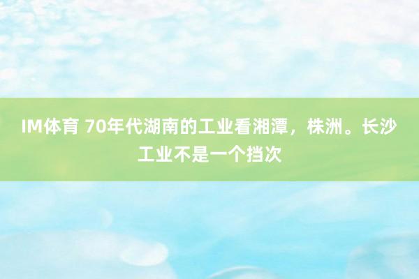 IM体育 70年代湖南的工业看湘潭，株洲。长沙工业不是一个挡次