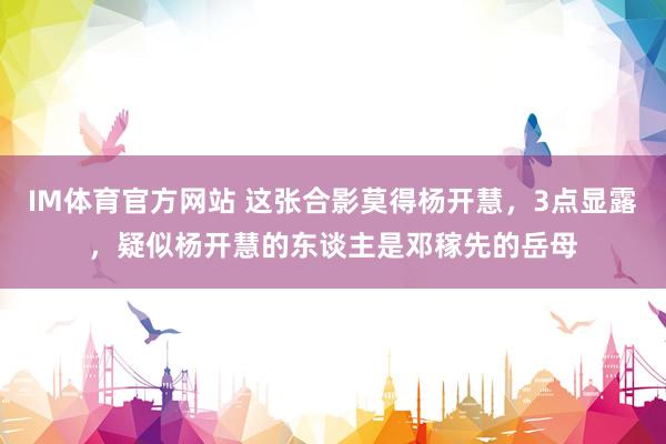 IM体育官方网站 这张合影莫得杨开慧，3点显露，疑似杨开慧的东谈主是邓稼先的岳母