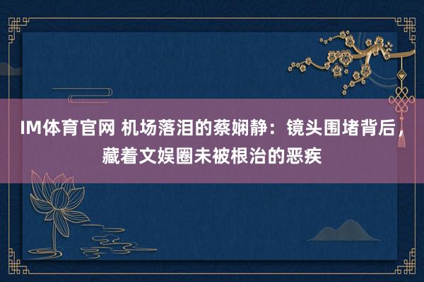 IM体育官网 机场落泪的蔡娴静：镜头围堵背后，藏着文娱圈未被根治的恶疾