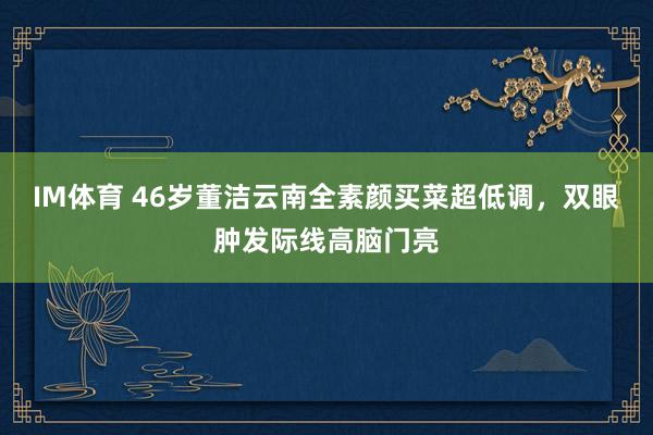 IM体育 46岁董洁云南全素颜买菜超低调，双眼肿发际线高脑门亮