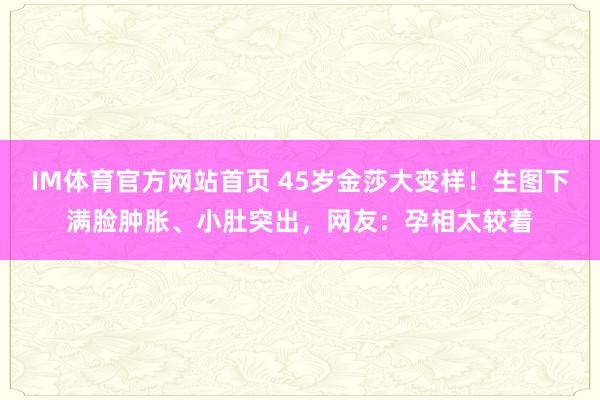 IM体育官方网站首页 45岁金莎大变样！生图下满脸肿胀、小肚突出，网友：孕相太较着