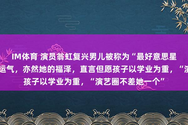 IM体育 演员翁虹复兴男儿被称为“最好意思星二代”：这是她的运气，亦然她的福泽，直言但愿孩子以学业为重，“演艺圈不差她一个”