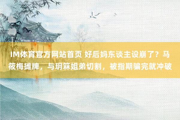 IM体育官方网站首页 好后妈东谈主设崩了？马筱梅摊牌，与玥箖姐弟切割，被指期骗完就冲破