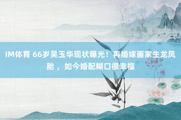 IM体育 66岁吴玉华现状曝光！再婚嫁画家生龙凤胎 ，如今婚配糊口很幸福