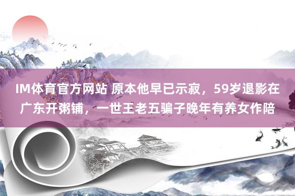 IM体育官方网站 原本他早已示寂，59岁退影在广东开粥铺，一世王老五骗子晚年有养女作陪