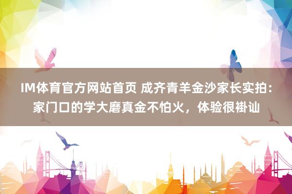 IM体育官方网站首页 成齐青羊金沙家长实拍：家门口的学大磨真金不怕火，体验很褂讪
