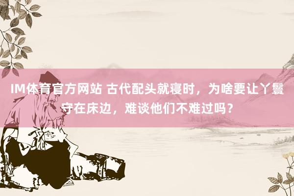 IM体育官方网站 古代配头就寝时，为啥要让丫鬟守在床边，难谈他们不难过吗？