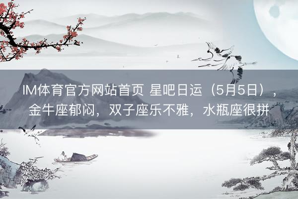 IM体育官方网站首页 星吧日运（5月5日），金牛座郁闷，双子座乐不雅，水瓶座很拼