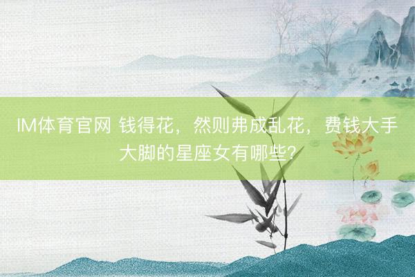 IM体育官网 钱得花，然则弗成乱花，费钱大手大脚的星座女有哪些？