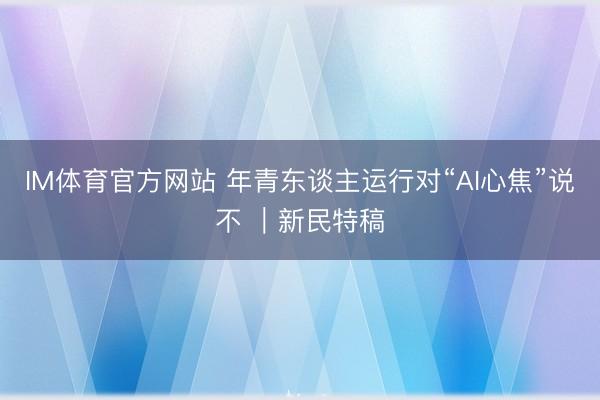 IM体育官方网站 年青东谈主运行对“AI心焦”说不 ｜新民特稿