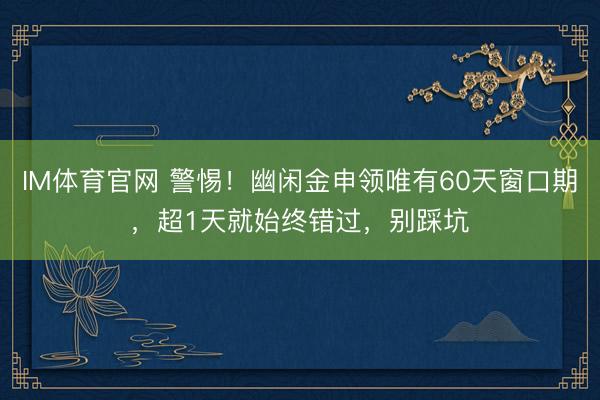 IM体育官网 警惕！幽闲金申领唯有60天窗口期，超1天就始终错过，别踩坑