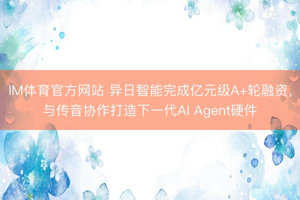 IM体育官方网站 异日智能完成亿元级A+轮融资，与传音协作打造下一代AI Agent硬件